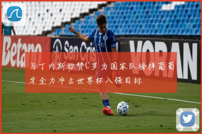 马丁内斯称赞C罗为国家队榜样葡萄牙全力冲击世界杯八强目标