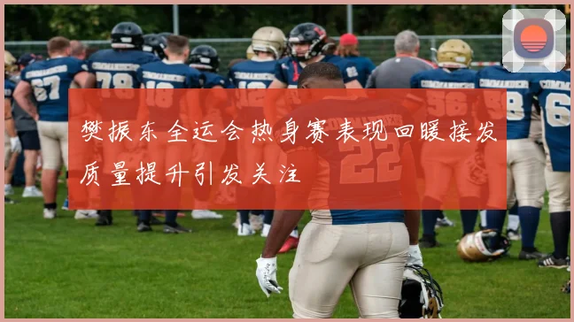 樊振东全运会热身赛表现回暖接发质量提升引发关注
