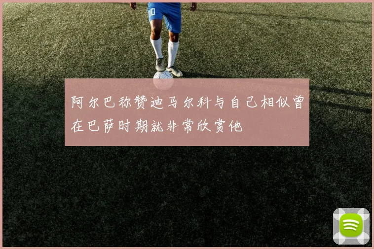 阿尔巴称赞迪马尔科与自己相似曾在巴萨时期就非常欣赏他
