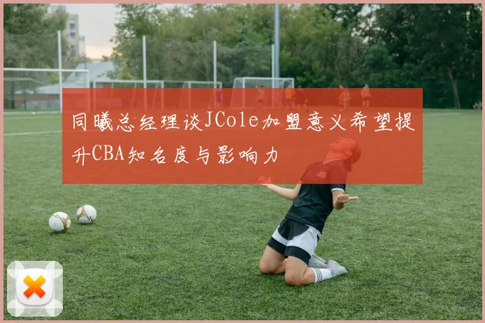 同曦总经理谈JCole加盟意义希望提升CBA知名度与影响力