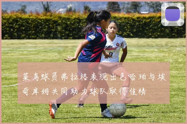 菜鸟球员弗拉格表现出色哈珀与埃奇库姆共同助力球队取得佳绩