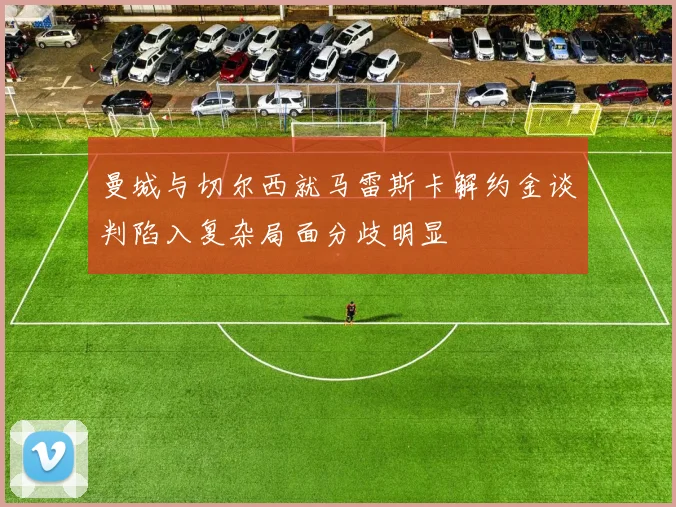 曼城与切尔西就马雷斯卡解约金谈判陷入复杂局面分歧明显
