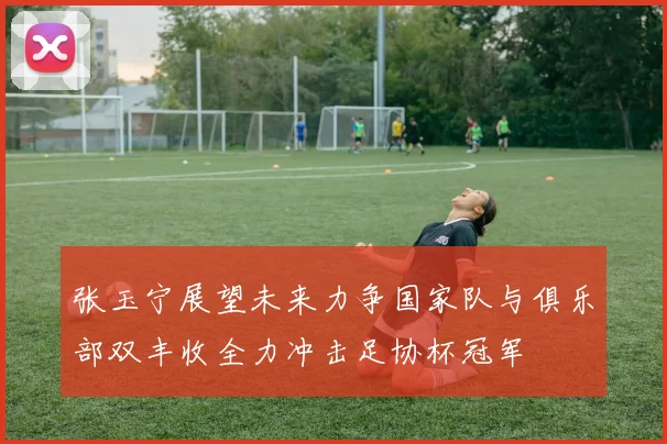 张玉宁展望未来力争国家队与俱乐部双丰收全力冲击足协杯冠军