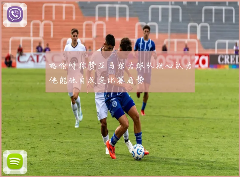 略伦特称赞亚马尔为球队核心认为他能独自改变比赛局势