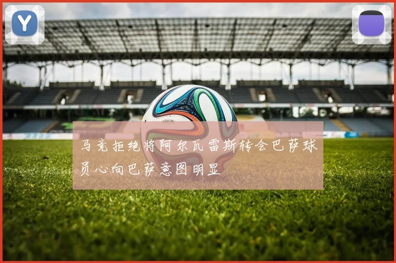 马竞拒绝将阿尔瓦雷斯转会巴萨球员心向巴萨意图明显