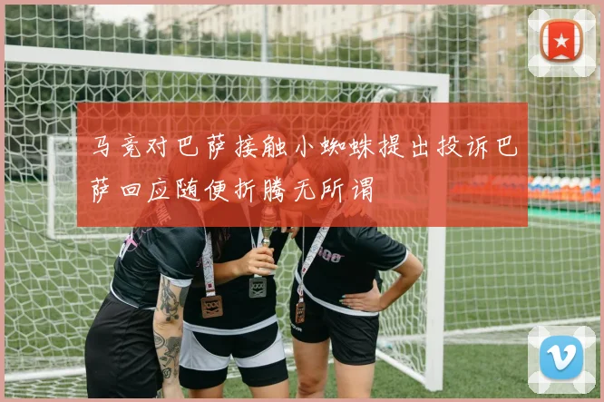 马竞对巴萨接触小蜘蛛提出投诉巴萨回应随便折腾无所谓