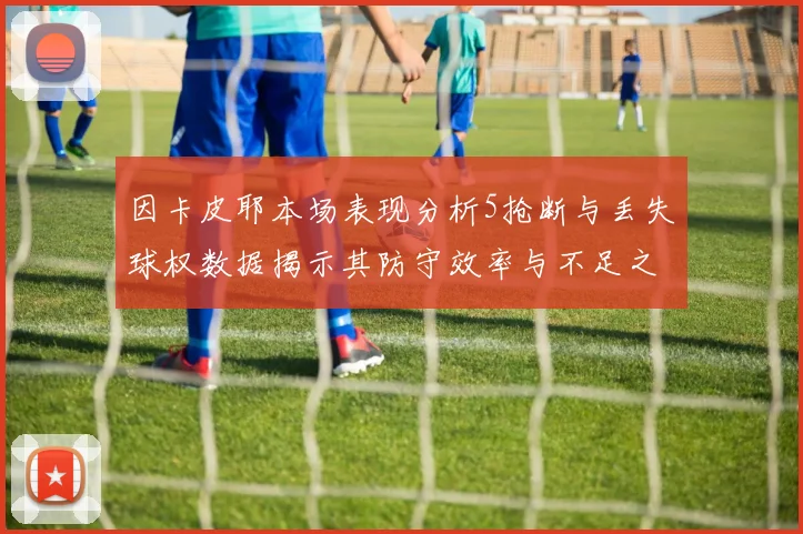 因卡皮耶本场表现分析5抢断与丢失球权数据揭示其防守效率与不足之处