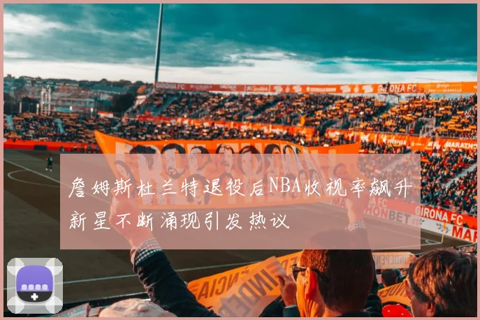 詹姆斯杜兰特退役后NBA收视率飙升新星不断涌现引发热议
