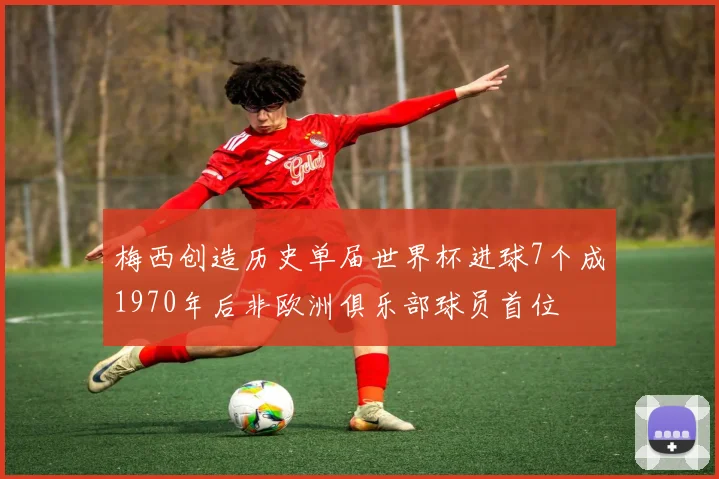 梅西创造历史单届世界杯进球7个成1970年后非欧洲俱乐部球员首位
