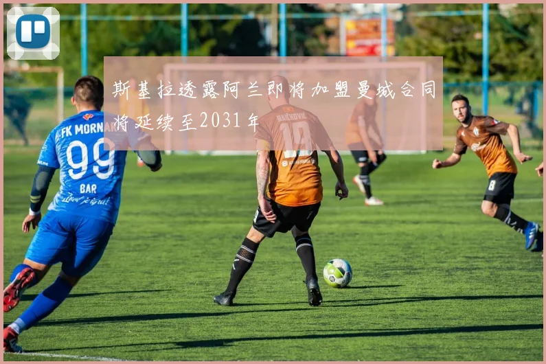 斯基拉透露阿兰即将加盟曼城合同将延续至2031年