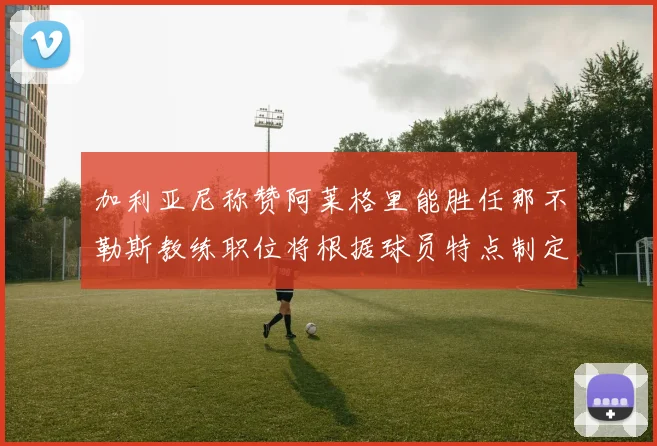 加利亚尼称赞阿莱格里能胜任那不勒斯教练职位将根据球员特点制定战术