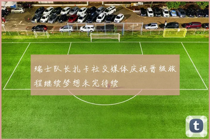 瑞士队长扎卡社交媒体庆祝晋级旅程继续梦想未完待续