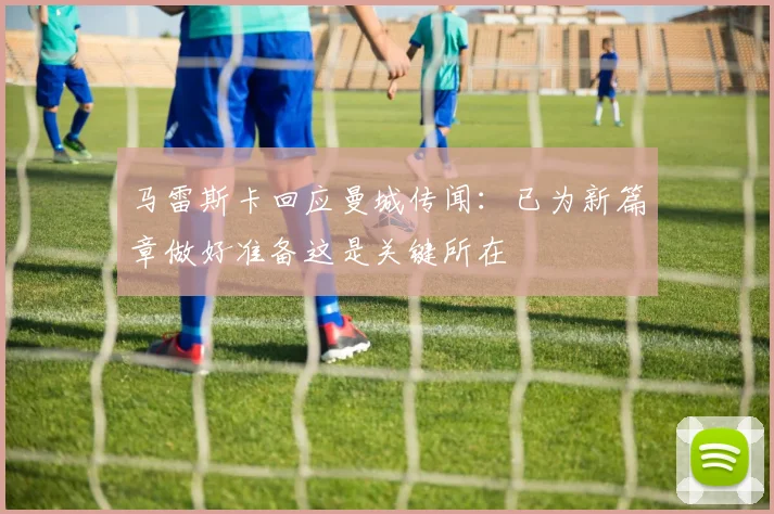 马雷斯卡回应曼城传闻：已为新篇章做好准备这是关键所在