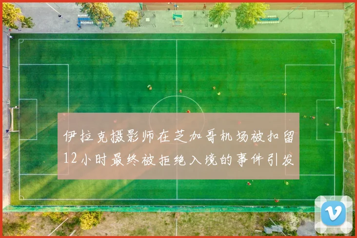 伊拉克摄影师在芝加哥机场被扣留12小时最终被拒绝入境的事件引发关注