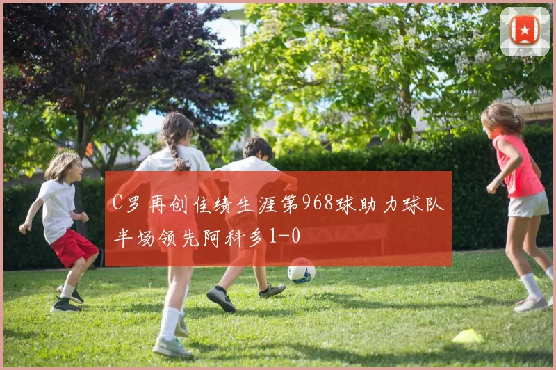 C罗再创佳绩生涯第968球助力球队半场领先阿科多1-0