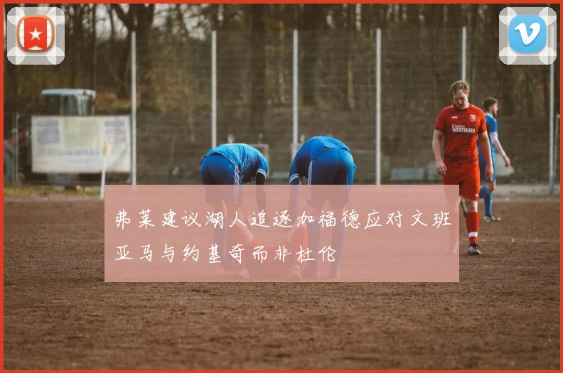 弗莱建议湖人追逐加福德应对文班亚马与约基奇而非杜伦