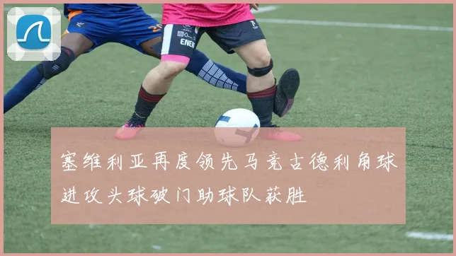 塞维利亚再度领先马竞古德利角球进攻头球破门助球队获胜