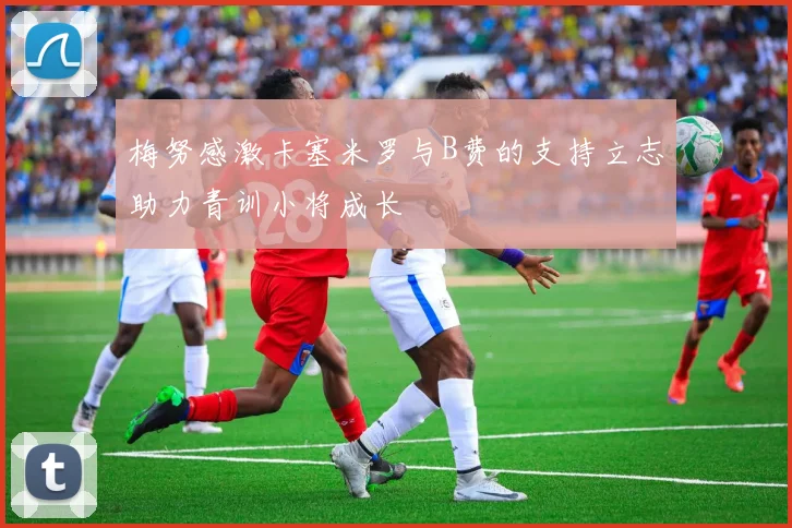 梅努感激卡塞米罗与B费的支持立志助力青训小将成长