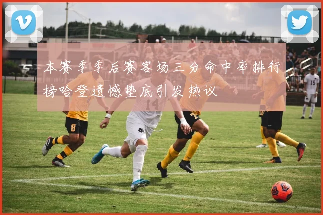 本赛季季后赛客场三分命中率排行榜哈登遗憾垫底引发热议