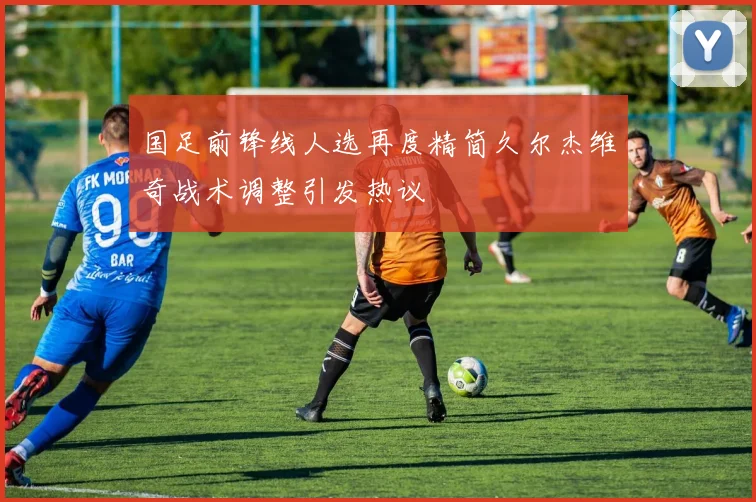 国足前锋线人选再度精简久尔杰维奇战术调整引发热议