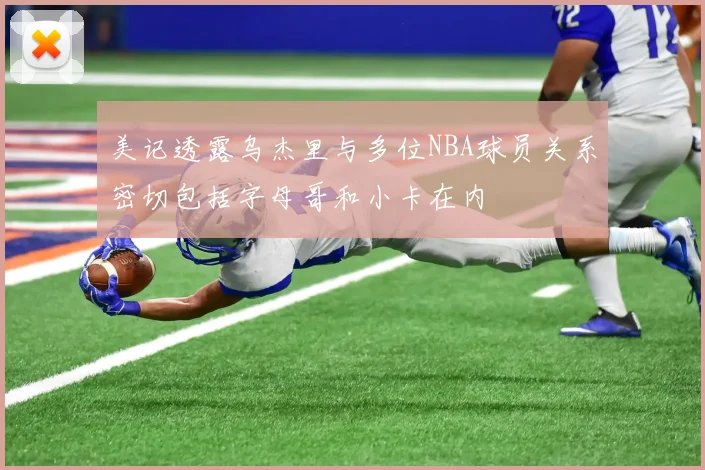 美记透露乌杰里与多位NBA球员关系密切包括字母哥和小卡在内