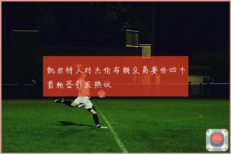 凯尔特人对杰伦布朗交易要价四个首轮签引发热议