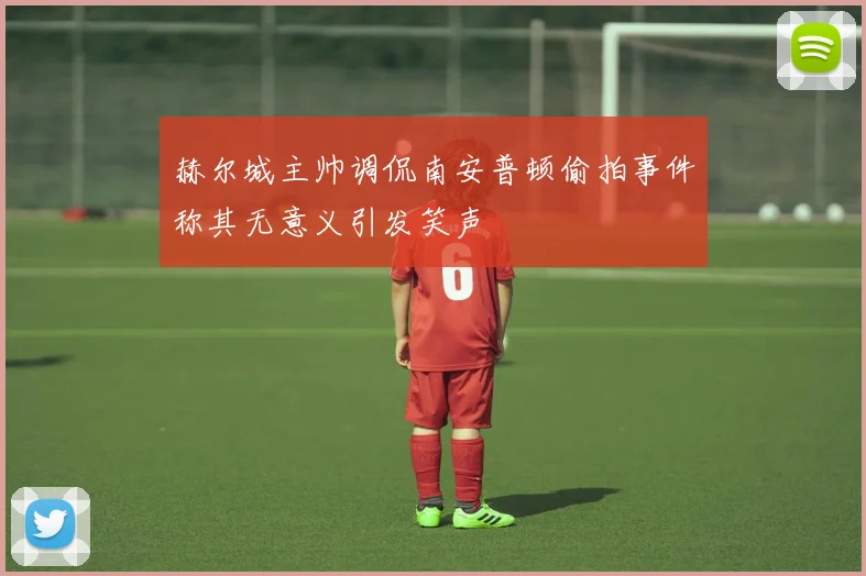 赫尔城主帅调侃南安普顿偷拍事件称其无意义引发笑声