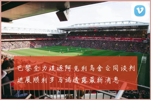 巴黎全力追逐阿克利乌舍合同谈判进展顺利罗马诺透露最新消息