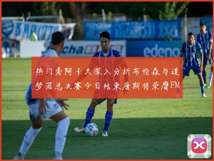 热门秀阿卡夫深入分析布伦森与追梦若总决赛今日结束唐斯将荣膺FMVP
