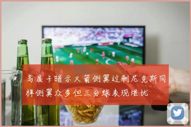 乌度卡暗示火箭侧翼过剩尼克斯同样侧翼众多但三分球表现堪忧