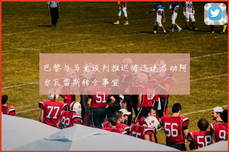 巴黎与马竞谈判推迟将迅速启动阿尔瓦雷斯转会事宜