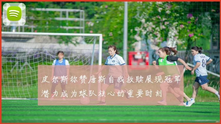 皮尔斯称赞唐斯自我救赎展现冠军潜力成为球队核心的重要时刻