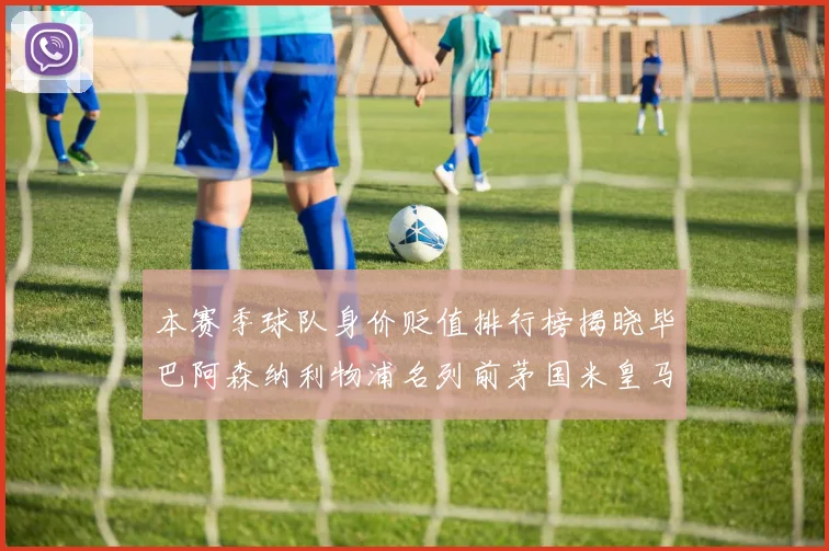 本赛季球队身价贬值排行榜揭晓毕巴阿森纳利物浦名列前茅国米皇马紧随其后