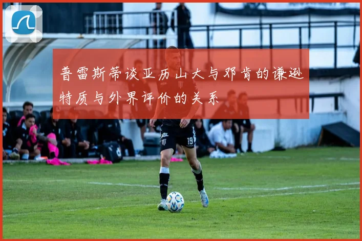 普雷斯蒂谈亚历山大与邓肯的谦逊特质与外界评价的关系
