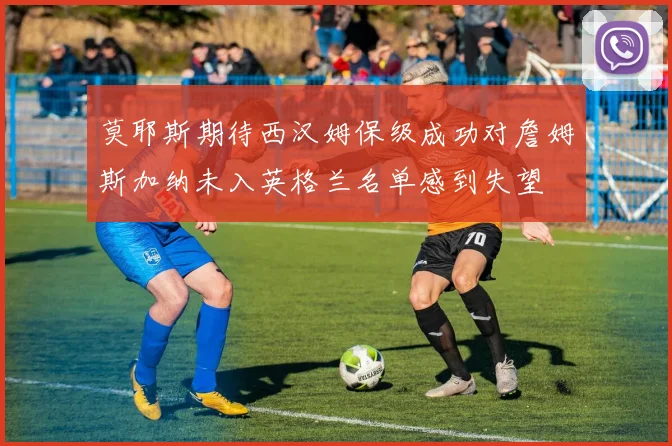 莫耶斯期待西汉姆保级成功对詹姆斯加纳未入英格兰名单感到失望