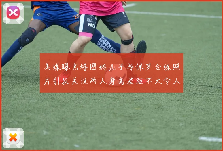 美媒曝光塔图姆儿子与保罗合练照片引发关注两人身高差距不大令人惊讶